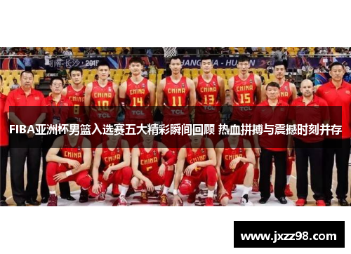 FIBA亚洲杯男篮入选赛五大精彩瞬间回顾 热血拼搏与震撼时刻并存