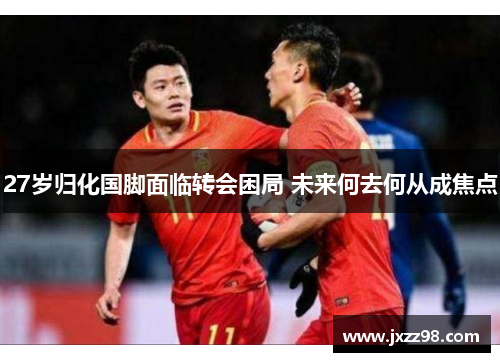 27岁归化国脚面临转会困局 未来何去何从成焦点