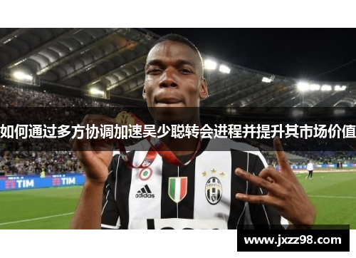如何通过多方协调加速吴少聪转会进程并提升其市场价值