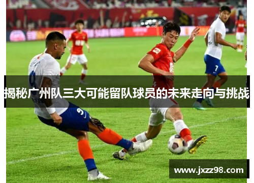 揭秘广州队三大可能留队球员的未来走向与挑战