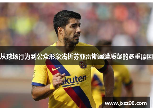 从球场行为到公众形象浅析苏亚雷斯屡遭质疑的多重原因