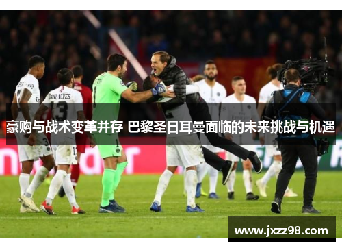 豪购与战术变革并存 巴黎圣日耳曼面临的未来挑战与机遇