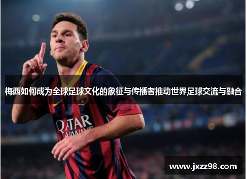 梅西如何成为全球足球文化的象征与传播者推动世界足球交流与融合
