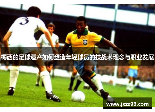 梅西的足球遗产如何塑造年轻球员的技战术理念与职业发展